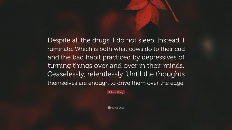 Juliann Garey Quote: “Despite all the drugs, I do not sleep. Instead, I ruminate. Which is both what cows do to their cud and the bad habit practiced by depressives of turning things over and over in their minds. Ceaselessly, relentlessly. Until the thoughts themselves are enough to drive them over the edge.”