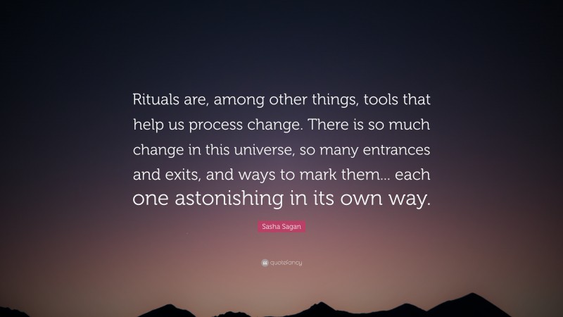 Sasha Sagan Quote: “Rituals are, among other things, tools that help us process change. There is so much change in this universe, so many entrances and exits, and ways to mark them... each one astonishing in its own way.”