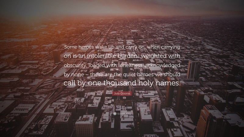 Judy Croome Quote: “Some heroes wake up and carry on, when carrying on is an intolerable burden: weighted with obscurity, loaded with loneliness, acknowledged by none – these are the quiet heroes we should call by one thousand holy names.”