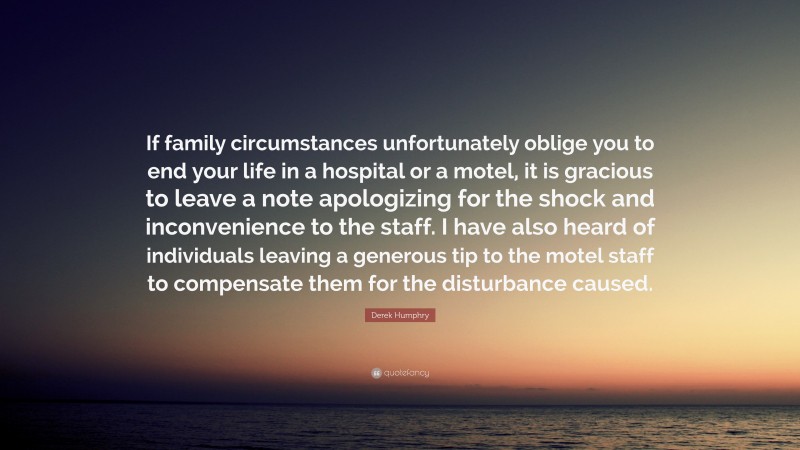 Derek Humphry Quote: “If family circumstances unfortunately oblige you to end your life in a hospital or a motel, it is gracious to leave a note apologizing for the shock and inconvenience to the staff. I have also heard of individuals leaving a generous tip to the motel staff to compensate them for the disturbance caused.”