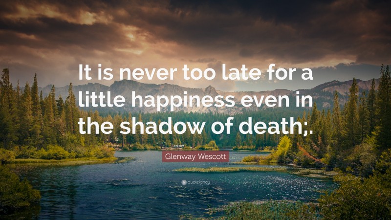 Glenway Wescott Quote: “It is never too late for a little happiness even in the shadow of death;.”
