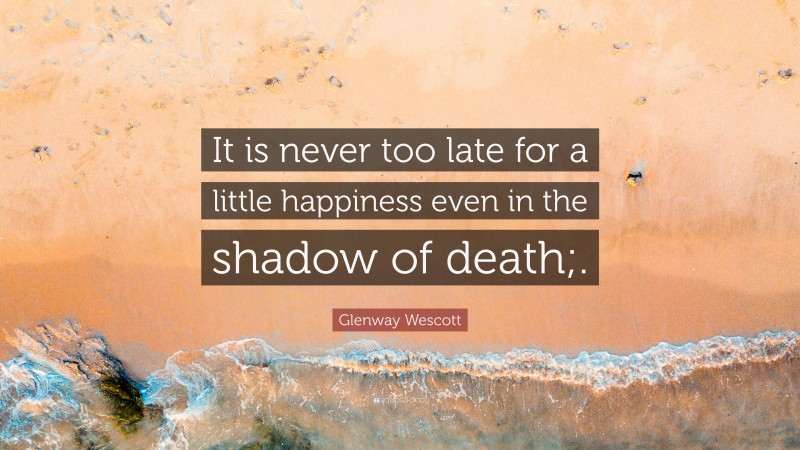 Glenway Wescott Quote: “It is never too late for a little happiness even in the shadow of death;.”