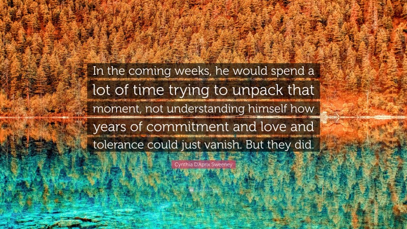Cynthia D'Aprix Sweeney Quote: “In the coming weeks, he would spend a lot of time trying to unpack that moment, not understanding himself how years of commitment and love and tolerance could just vanish. But they did.”