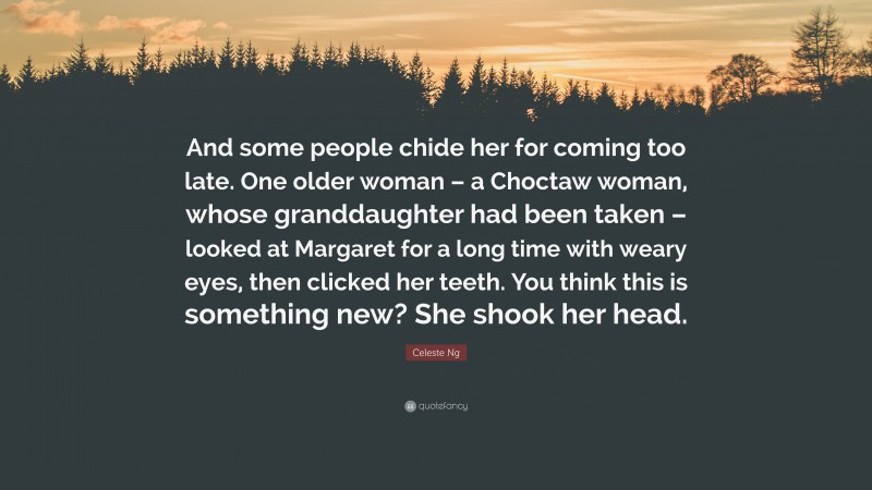 Celeste Ng Quote: “And some people chide her for coming too late. One older woman – a Choctaw woman, whose granddaughter had been taken – looked at Margaret for a long time with weary eyes, then clicked her teeth. You think this is something new? She shook her head.”