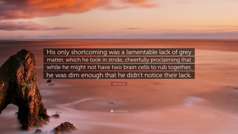 Arden Powell Quote: “His only shortcoming was a lamentable lack of grey matter, which he took in stride, cheerfully proclaiming that while he might not have two brain cells to rub together, he was dim enough that he didn’t notice their lack.”