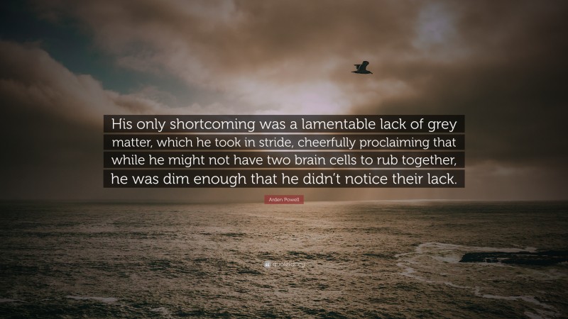 Arden Powell Quote: “His only shortcoming was a lamentable lack of grey matter, which he took in stride, cheerfully proclaiming that while he might not have two brain cells to rub together, he was dim enough that he didn’t notice their lack.”