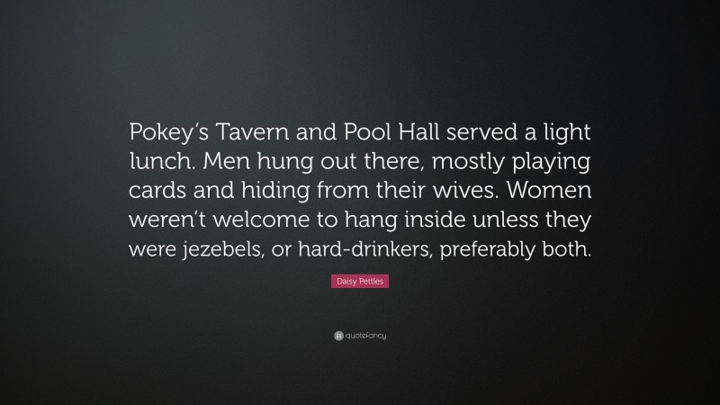 Daisy Pettles Quote: “Pokey’s Tavern and Pool Hall served a light lunch. Men hung out there, mostly playing cards and hiding from their wives. Women weren’t welcome to hang inside unless they were jezebels, or hard-drinkers, preferably both.”