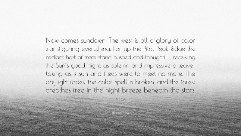 John Muir Quote: “Now comes sundown. The west is all a glory of color transfiguring everything. Far up the Pilot Peak Ridge the radiant host of trees stand hushed and thoughtful, receiving the Sun’s good-night, as solemn and impressive a leave-taking as if sun and trees were to meet no more. The daylight fades, the color spell is broken, and the forest breathes free in the night breeze beneath the stars.”