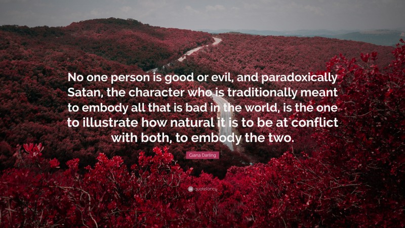 Giana Darling Quote: “No one person is good or evil, and paradoxically Satan, the character who is traditionally meant to embody all that is bad in the world, is the one to illustrate how natural it is to be at conflict with both, to embody the two.”