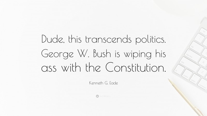 Kenneth G. Eade Quote: “Dude, this transcends politics. George W. Bush is wiping his ass with the Constitution.”