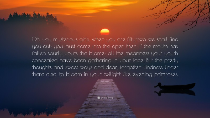 J.M. Barrie Quote: “Oh, you mysterious girls, when you are fifty-two we shall find you out; you must come into the open then. If the mouth has fallen sourly yours the blame: all the meanness your youth concealed have been gathering in your face. But the pretty thoughts and sweet ways and dear, forgotten kindness linger there also, to bloom in your twilight like evening primroses.”