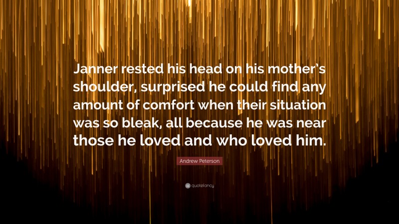 Andrew Peterson Quote: “Janner rested his head on his mother’s shoulder, surprised he could find any amount of comfort when their situation was so bleak, all because he was near those he loved and who loved him.”