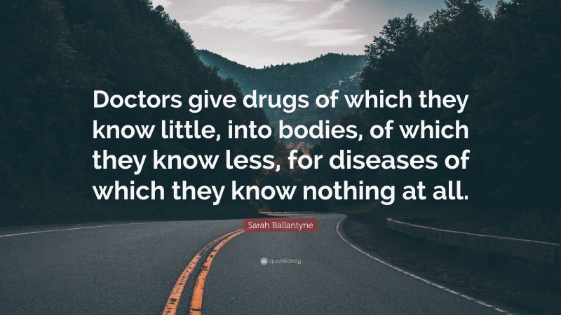 Sarah Ballantyne Quote: “Doctors give drugs of which they know little, into bodies, of which they know less, for diseases of which they know nothing at all.”