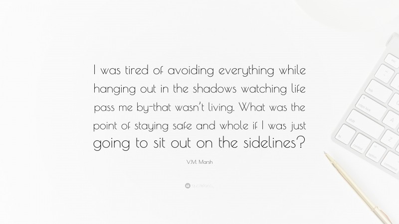 V.M. Marsh Quote: “I was tired of avoiding everything while hanging out in the shadows watching life pass me by-that wasn’t living. What was the point of staying safe and whole if I was just going to sit out on the sidelines?”