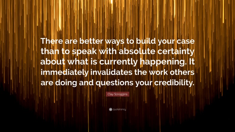Clay Scroggins Quote: “There are better ways to build your case than to speak with absolute certainty about what is currently happening. It immediately invalidates the work others are doing and questions your credibility.”