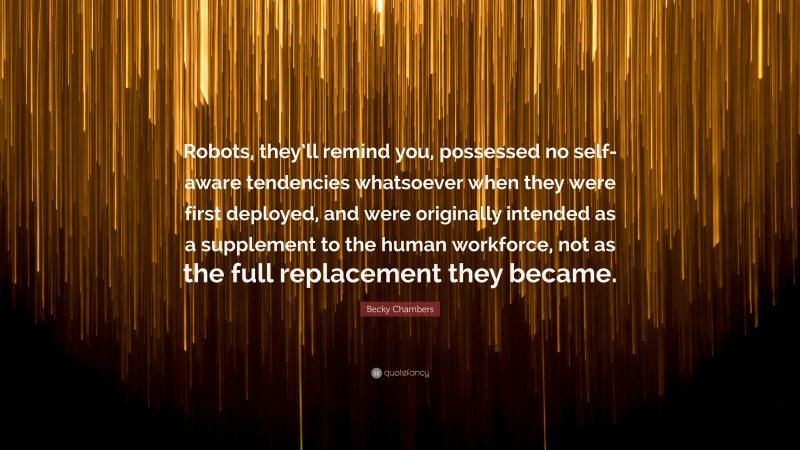 Becky Chambers Quote: “Robots, they’ll remind you, possessed no self-aware tendencies whatsoever when they were first deployed, and were originally intended as a supplement to the human workforce, not as the full replacement they became.”