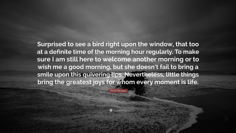 Preeth Nambiar Quote: “Surprised to see a bird right upon the window, that too at a definite time of the morning hour regularly. To make sure I am still here to welcome another morning or to wish me a good morning, but she doesn’t fail to bring a smile upon this quivering lips. Nevertheless, little things bring the greatest joys for whom every moment is life.”