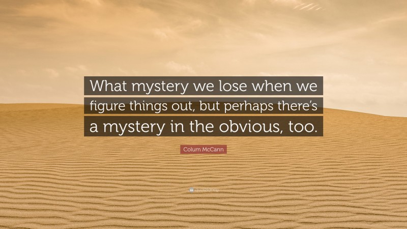Colum McCann Quote: “What mystery we lose when we figure things out, but perhaps there’s a mystery in the obvious, too.”
