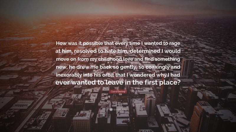 Giana Darling Quote: “How was it possible that every time I wanted to rage at him, resolved to hate him, determined I would move on from my childhood love and find something new, he drew me back so gently, so coaxingly and inexorably into his orbit that I wondered why I had ever wanted to leave in the first place?”
