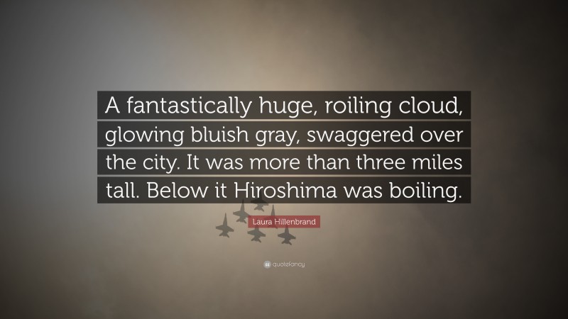 Laura Hillenbrand Quote: “A fantastically huge, roiling cloud, glowing bluish gray, swaggered over the city. It was more than three miles tall. Below it Hiroshima was boiling.”