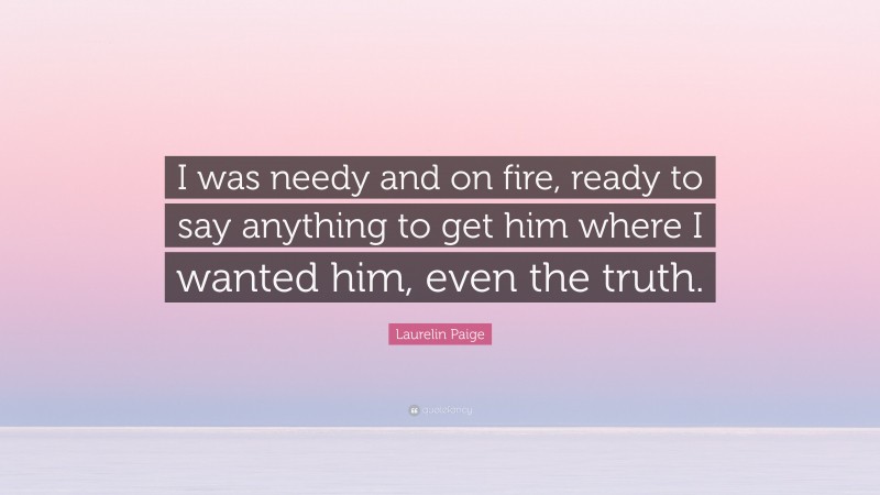 Laurelin Paige Quote: “I was needy and on fire, ready to say anything to get him where I wanted him, even the truth.”
