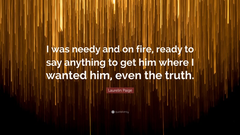 Laurelin Paige Quote: “I was needy and on fire, ready to say anything to get him where I wanted him, even the truth.”