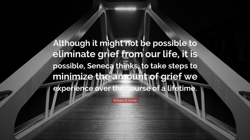 William B. Irvine Quote: “Although it might not be possible to eliminate grief from our life, it is possible, Seneca thinks, to take steps to minimize the amount of grief we experience over the course of a lifetime.”