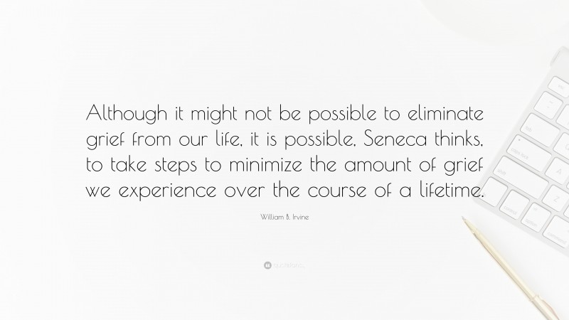 William B. Irvine Quote: “Although it might not be possible to eliminate grief from our life, it is possible, Seneca thinks, to take steps to minimize the amount of grief we experience over the course of a lifetime.”