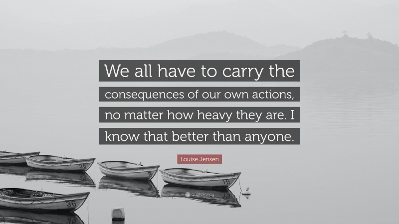 Louise Jensen Quote: “We all have to carry the consequences of our own actions, no matter how heavy they are. I know that better than anyone.”