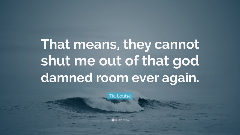 Tia Louise Quote: “That means, they cannot shut me out of that god damned room ever again.”