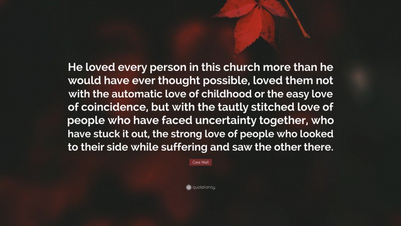 Cara Wall Quote: “He loved every person in this church more than he would have ever thought possible, loved them not with the automatic love of childhood or the easy love of coincidence, but with the tautly stitched love of people who have faced uncertainty together, who have stuck it out, the strong love of people who looked to their side while suffering and saw the other there.”