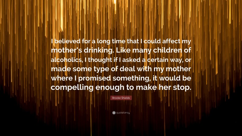 Brooke Shields Quote: “I believed for a long time that I could affect my mother’s drinking. Like many children of alcoholics, I thought if I asked a certain way, or made some type of deal with my mother where I promised something, it would be compelling enough to make her stop.”