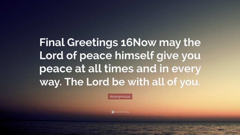 Anonymous Quote: “Final Greetings 16Now may the Lord of peace himself give you peace at all times and in every way. The Lord be with all of you.”