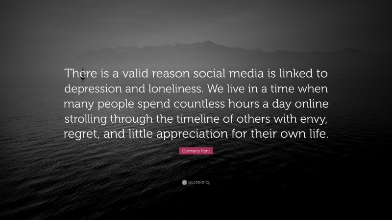 Germany Kent Quote: “There is a valid reason social media is linked to depression and loneliness. We live in a time when many people spend countless hours a day online strolling through the timeline of others with envy, regret, and little appreciation for their own life.”