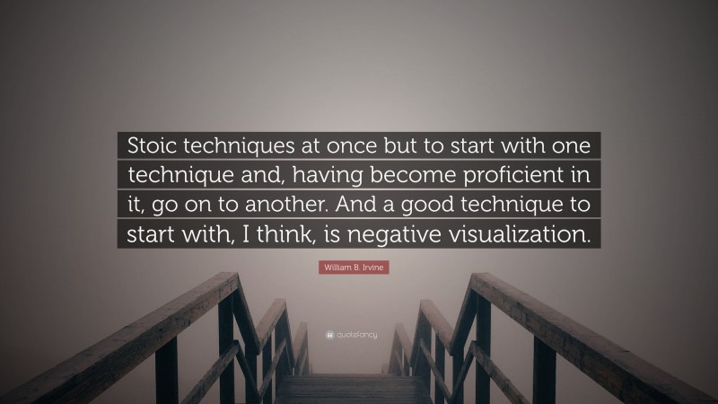 William B. Irvine Quote: “Stoic techniques at once but to start with one technique and, having become proficient in it, go on to another. And a good technique to start with, I think, is negative visualization.”