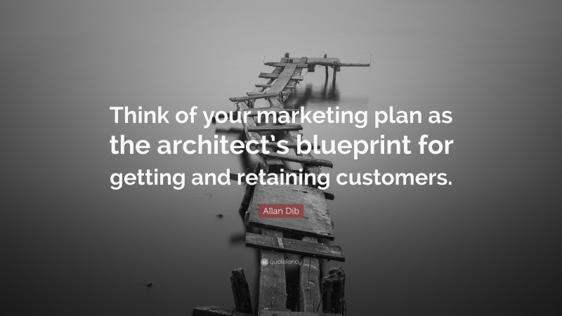 Allan Dib Quote: “Think of your marketing plan as the architect’s blueprint for getting and retaining customers.”