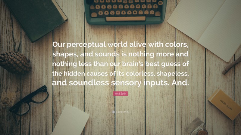 Anil Seth Quote: “Our perceptual world alive with colors, shapes, and sounds is nothing more and nothing less than our brain’s best guess of the hidden causes of its colorless, shapeless, and soundless sensory inputs. And.”