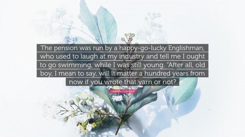 Christopher Isherwood Quote: “The pension was run by a happy-go-lucky Englishman, who used to laugh at my industry and tell me I ought to go swimming, while I was still young. “After all, old boy, I mean to say, will it matter a hundred years from now if you wrote that yarn or not?”