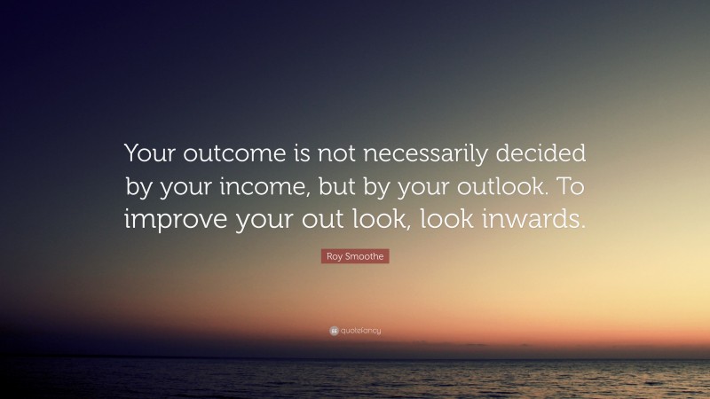 Roy Smoothe Quote: “Your outcome is not necessarily decided by your income, but by your outlook. To improve your out look, look inwards.”