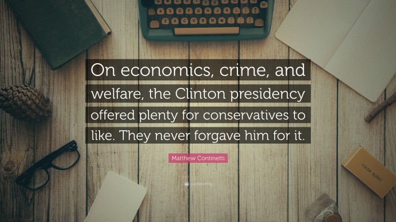 Matthew Continetti Quote: “On economics, crime, and welfare, the Clinton presidency offered plenty for conservatives to like. They never forgave him for it.”