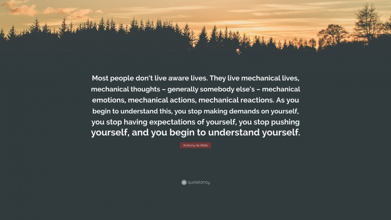 Anthony de Mello Quote: “Most people don’t live aware lives. They live mechanical lives, mechanical thoughts – generally somebody else’s – mechanical emotions, mechanical actions, mechanical reactions. As you begin to understand this, you stop making demands on yourself, you stop having expectations of yourself, you stop pushing yourself, and you begin to understand yourself.”