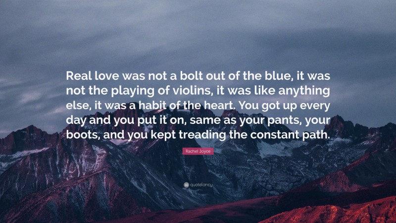 Rachel Joyce Quote: “Real love was not a bolt out of the blue, it was not the playing of violins, it was like anything else, it was a habit of the heart. You got up every day and you put it on, same as your pants, your boots, and you kept treading the constant path.”
