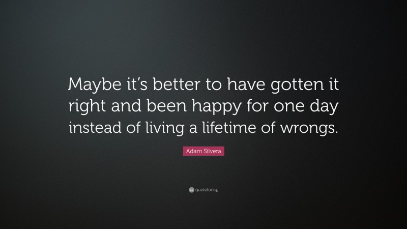Adam Silvera Quote: “Maybe it’s better to have gotten it right and been happy for one day instead of living a lifetime of wrongs.”