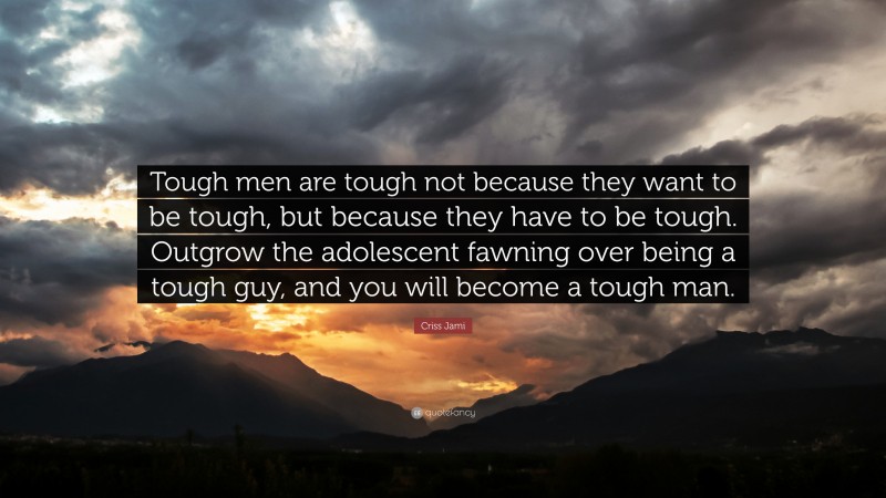 Criss Jami Quote: “Tough men are tough not because they want to be tough, but because they have to be tough. Outgrow the adolescent fawning over being a tough guy, and you will become a tough man.”