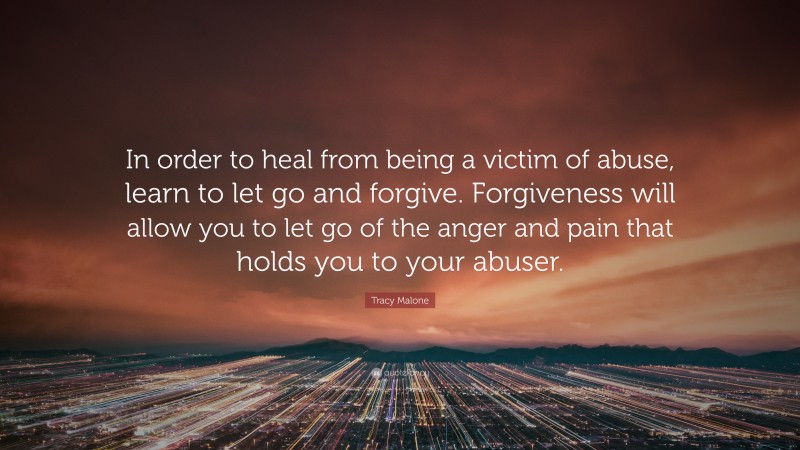 Tracy Malone Quote: “In order to heal from being a victim of abuse, learn to let go and forgive. Forgiveness will allow you to let go of the anger and pain that holds you to your abuser.”