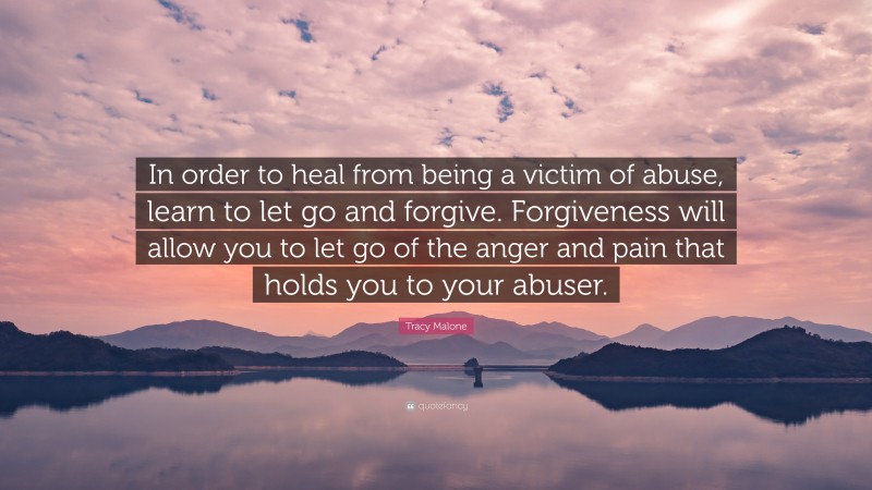 Tracy Malone Quote: “In order to heal from being a victim of abuse, learn to let go and forgive. Forgiveness will allow you to let go of the anger and pain that holds you to your abuser.”