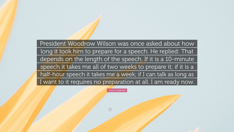 Chris J. Anderson Quote: “President Woodrow Wilson was once asked about how long it took him to prepare for a speech. He replied: That depends on the length of the speech. If it is a 10-minute speech it takes me all of two weeks to prepare it; if it is a half-hour speech it takes me a week; if I can talk as long as I want to it requires no preparation at all. I am ready now.”