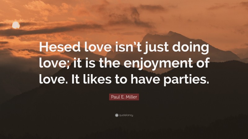 Paul E. Miller Quote: “Hesed love isn’t just doing love; it is the enjoyment of love. It likes to have parties.”