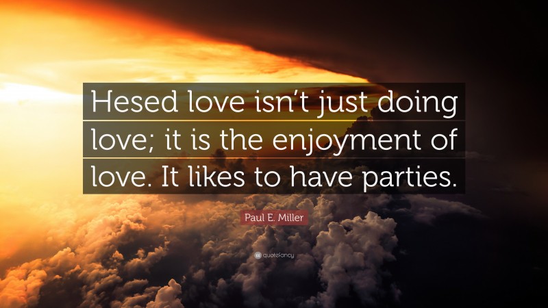 Paul E. Miller Quote: “Hesed love isn’t just doing love; it is the enjoyment of love. It likes to have parties.”