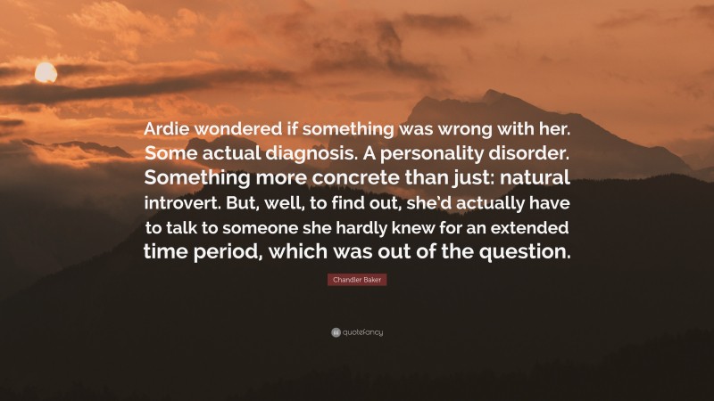 Chandler Baker Quote: “Ardie wondered if something was wrong with her. Some actual diagnosis. A personality disorder. Something more concrete than just: natural introvert. But, well, to find out, she’d actually have to talk to someone she hardly knew for an extended time period, which was out of the question.”